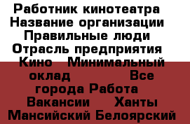 Работник кинотеатра › Название организации ­ Правильные люди › Отрасль предприятия ­ Кино › Минимальный оклад ­ 20 000 - Все города Работа » Вакансии   . Ханты-Мансийский,Белоярский г.